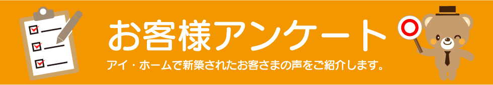 お客様アンケート アイ・ホームで新築されたお客さまの声をご紹介します。