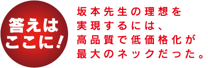 答えはここに！ 坂本先生の理想を実現するには、高品質で低価格化が最大のネックだった