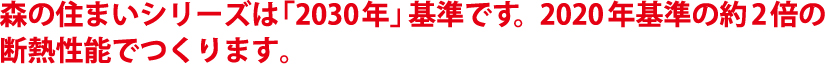 森の住まいシリーズは「2030年」基準です。2020年基準の約2倍の断熱性能でつくります。