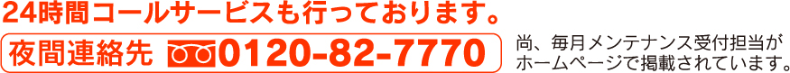 24時間コールサービスも行っております。 夜間連絡先:0120-82-7770 尚、毎月メンテナンス受付担当がホームページで掲載されています。