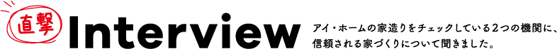 直撃 Interview アイホームの家造りをチェックしている2つの機関に、信頼される家づくりについて聞きました。