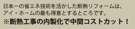 日本一の省エネ技術を活かした断熱リフォームは、アイ・ホ−ムの最も得意とするところです。※断熱工事の内製化で中間コストカット！