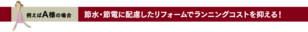 例えばA様の場合 節水・節電に配慮したリフォームでランニングコストを抑える！